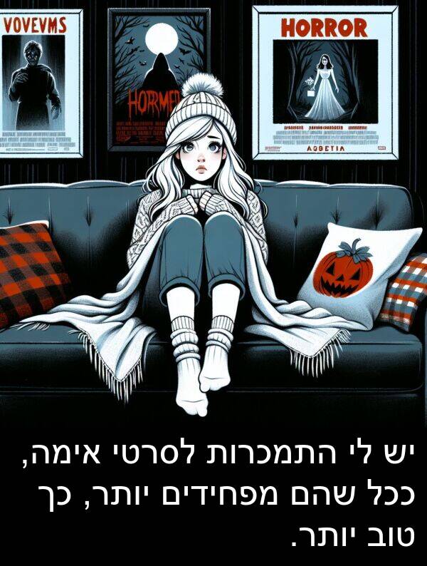 אימה: יש לי התמכרות לסרטי אימה, ככל שהם מפחידים יותר, כך טוב יותר.