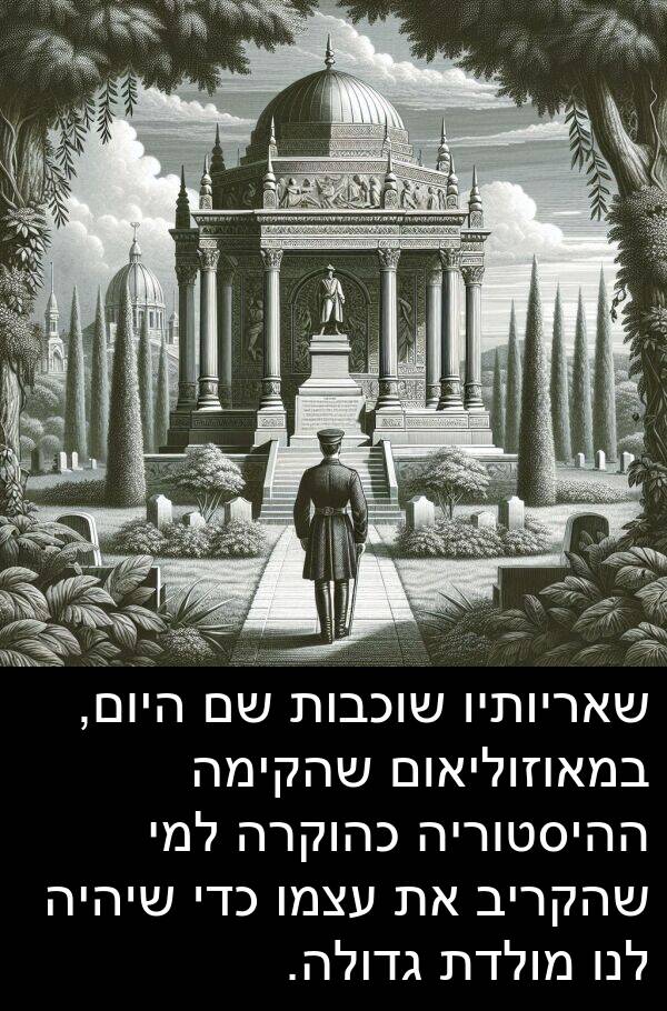 עצמו: שאריותיו שוכבות שם היום, במאוזוליאום שהקימה ההיסטוריה כהוקרה למי שהקריב את עצמו כדי שיהיה לנו מולדת גדולה.