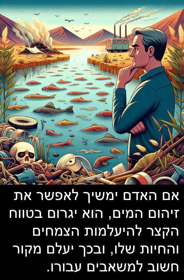 זיהום: אם האדם ימשיך לאפשר את זיהום המים, הוא יגרום בטווח הקצר להיעלמות הצמחים והחיות שלו, ובכך יעלם מקור חשוב למשאבים עבורו.