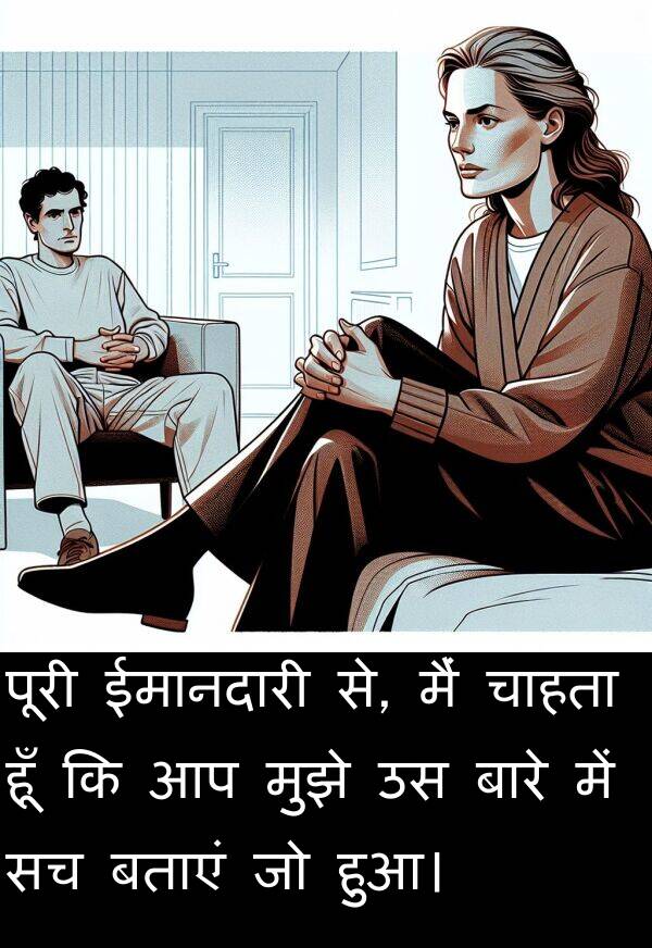 हुआ।: पूरी ईमानदारी से, मैं चाहता हूँ कि आप मुझे उस बारे में सच बताएं जो हुआ।