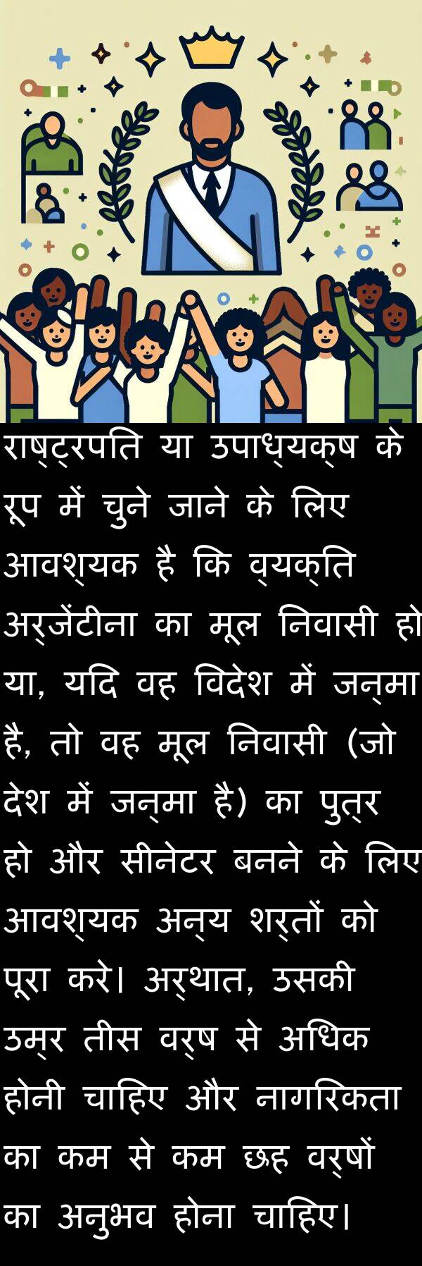 उपाध्यक्ष: राष्ट्रपति या उपाध्यक्ष के रूप में चुने जाने के लिए आवश्यक है कि व्यक्ति अर्जेंटीना का मूल निवासी हो या, यदि वह विदेश में जन्मा है, तो वह मूल निवासी (जो देश में जन्मा है) का पुत्र हो और सीनेटर बनने के लिए आवश्यक अन्य शर्तों को पूरा करे। अर्थात, उसकी उम्र तीस वर्ष से अधिक होनी चाहिए और नागरिकता का कम से कम छह वर्षों का अनुभव होना चाहिए।