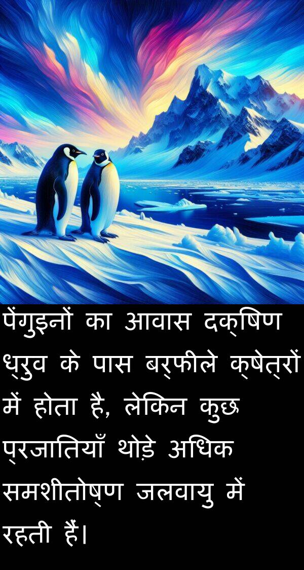 आवास: पेंगुइनों का आवास दक्षिण ध्रुव के पास बर्फीले क्षेत्रों में होता है, लेकिन कुछ प्रजातियाँ थोड़े अधिक समशीतोष्ण जलवायु में रहती हैं।