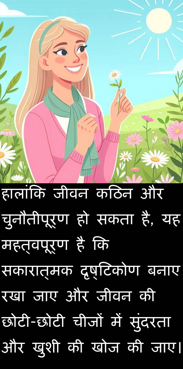 दृष्टिकोण: हालांकि जीवन कठिन और चुनौतीपूर्ण हो सकता है, यह महत्वपूर्ण है कि सकारात्मक दृष्टिकोण बनाए रखा जाए और जीवन की छोटी-छोटी चीजों में सुंदरता और खुशी की खोज की जाए।