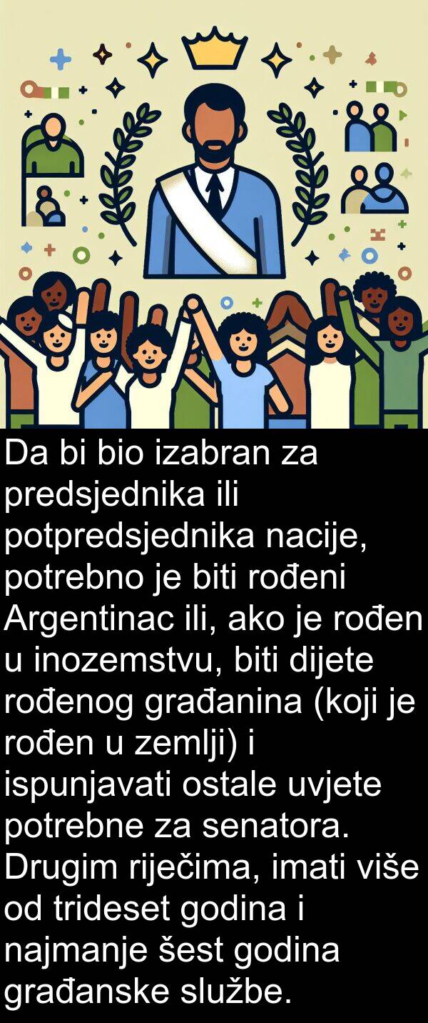 ako: Da bi bio izabran za predsjednika ili potpredsjednika nacije, potrebno je biti rođeni Argentinac ili, ako je rođen u inozemstvu, biti dijete rođenog građanina (koji je rođen u zemlji) i ispunjavati ostale uvjete potrebne za senatora. Drugim riječima, imati više od trideset godina i najmanje šest godina građanske službe.