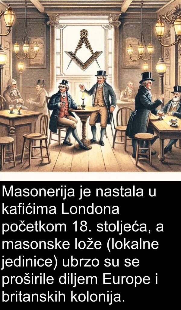 diljem: Masonerija je nastala u kafićima Londona početkom 18. stoljeća, a masonske lože (lokalne jedinice) ubrzo su se proširile diljem Europe i britanskih kolonija.