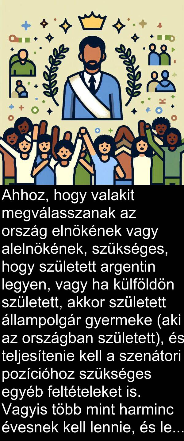 valakit: Ahhoz, hogy valakit megválasszanak az ország elnökének vagy alelnökének, szükséges, hogy született argentin legyen, vagy ha külföldön született, akkor született állampolgár gyermeke (aki az országban született), és teljesítenie kell a szenátori pozícióhoz szükséges egyéb feltételeket is. Vagyis több mint harminc évesnek kell lennie, és legalább hat éve kell, hogy gyakorolja a polgárságot.