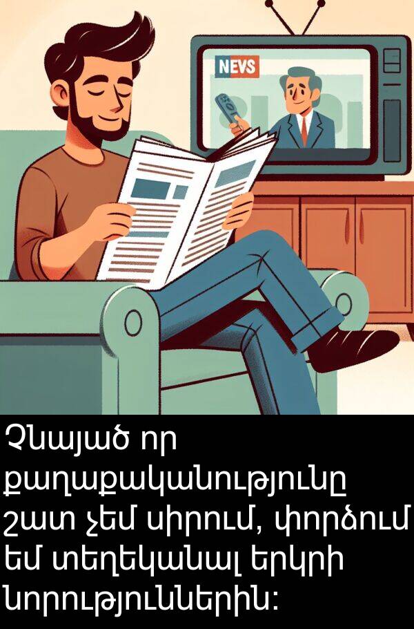քաղաքականությունը: Չնայած որ քաղաքականությունը շատ չեմ սիրում, փորձում եմ տեղեկանալ երկրի նորություններին: