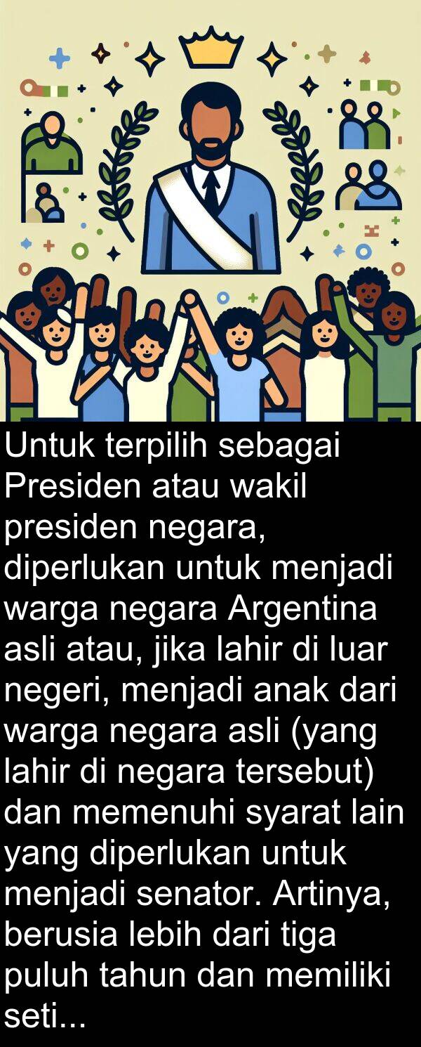 lahir: Untuk terpilih sebagai Presiden atau wakil presiden negara, diperlukan untuk menjadi warga negara Argentina asli atau, jika lahir di luar negeri, menjadi anak dari warga negara asli (yang lahir di negara tersebut) dan memenuhi syarat lain yang diperlukan untuk menjadi senator. Artinya, berusia lebih dari tiga puluh tahun dan memiliki setidaknya enam tahun pengalaman sebagai warga negara.