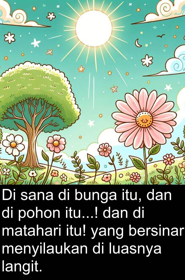 sana: Di sana di bunga itu, dan di pohon itu...! dan di matahari itu! yang bersinar menyilaukan di luasnya langit.
