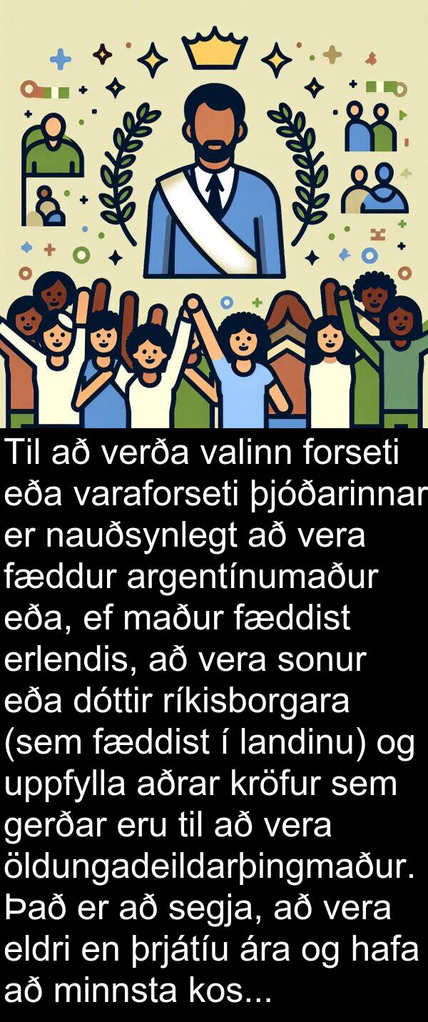 þjóðarinnar: Til að verða valinn forseti eða varaforseti þjóðarinnar er nauðsynlegt að vera fæddur argentínumaður eða, ef maður fæddist erlendis, að vera sonur eða dóttir ríkisborgara (sem fæddist í landinu) og uppfylla aðrar kröfur sem gerðar eru til að vera öldungadeildarþingmaður. Það er að segja, að vera eldri en þrjátíu ára og hafa að minnsta kosti sex ára reynslu af ríkisborgararétti.