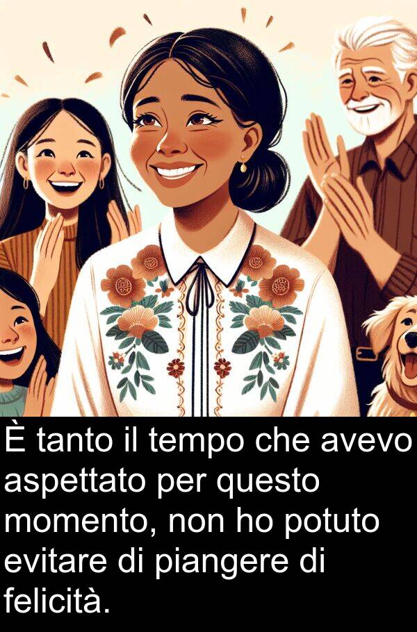 questo: È tanto il tempo che avevo aspettato per questo momento, non ho potuto evitare di piangere di felicità.