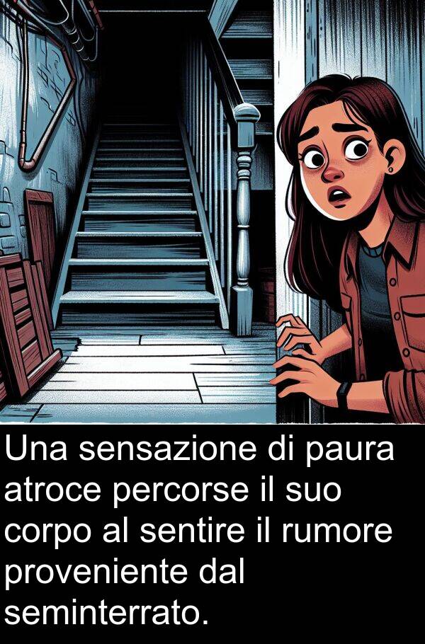 sentire: Una sensazione di paura atroce percorse il suo corpo al sentire il rumore proveniente dal seminterrato.