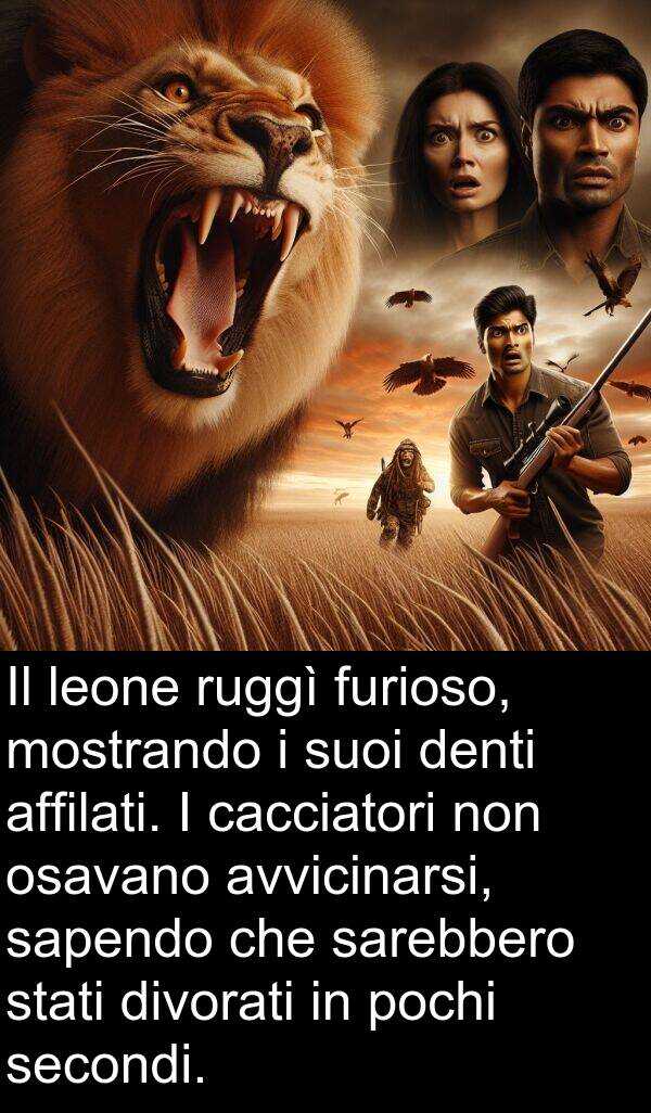 sarebbero: Il leone ruggì furioso, mostrando i suoi denti affilati. I cacciatori non osavano avvicinarsi, sapendo che sarebbero stati divorati in pochi secondi.