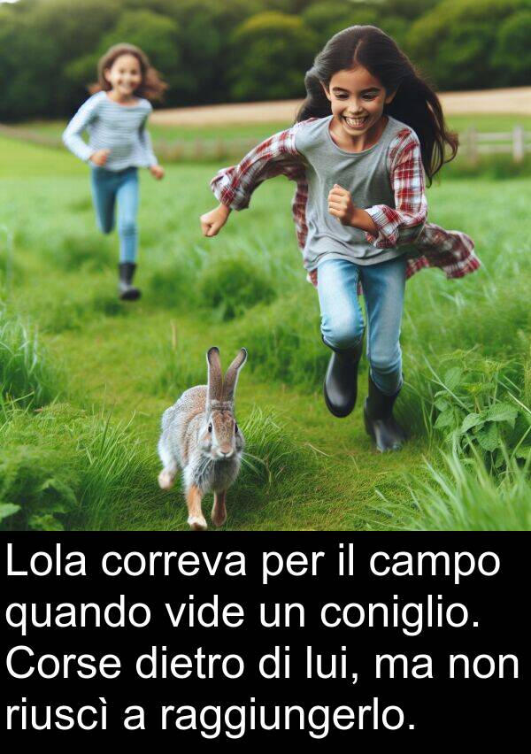 raggiungerlo: Lola correva per il campo quando vide un coniglio. Corse dietro di lui, ma non riuscì a raggiungerlo.