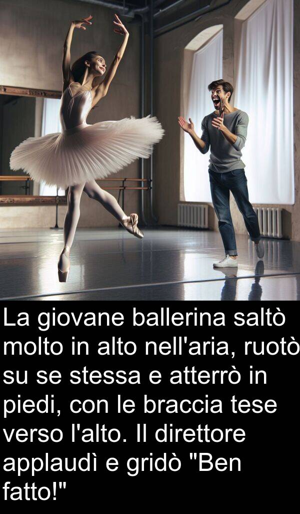 braccia: La giovane ballerina saltò molto in alto nell'aria, ruotò su se stessa e atterrò in piedi, con le braccia tese verso l'alto. Il direttore applaudì e gridò "Ben fatto!"