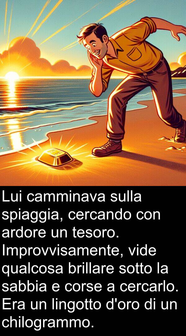brillare: Lui camminava sulla spiaggia, cercando con ardore un tesoro. Improvvisamente, vide qualcosa brillare sotto la sabbia e corse a cercarlo. Era un lingotto d'oro di un chilogrammo.