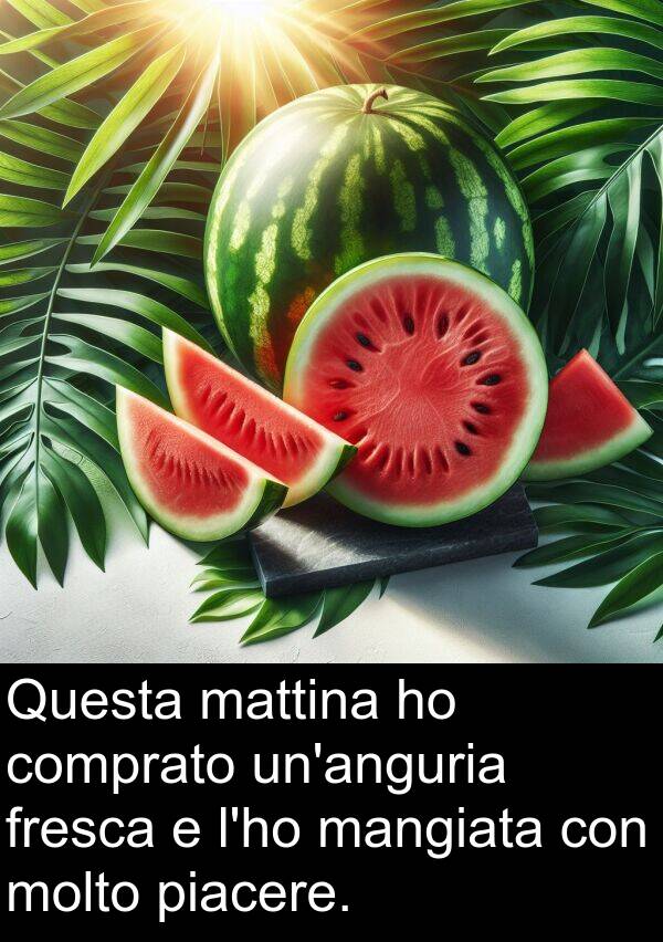 piacere: Questa mattina ho comprato un'anguria fresca e l'ho mangiata con molto piacere.