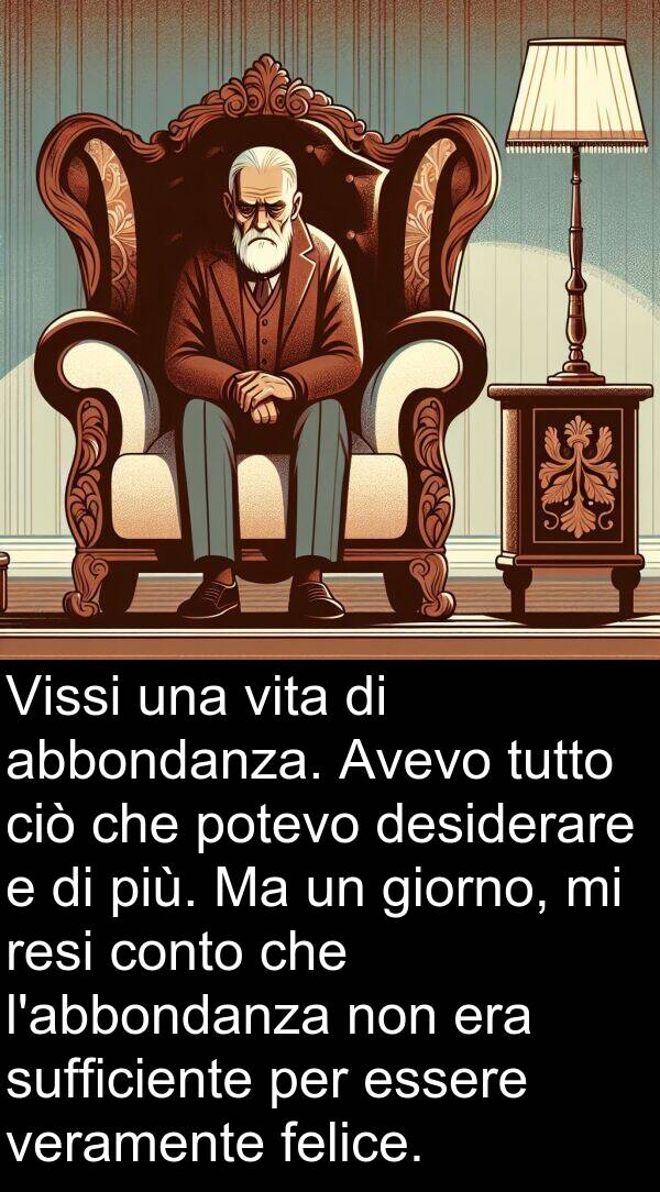 abbondanza: Vissi una vita di abbondanza. Avevo tutto ciò che potevo desiderare e di più. Ma un giorno, mi resi conto che l'abbondanza non era sufficiente per essere veramente felice.