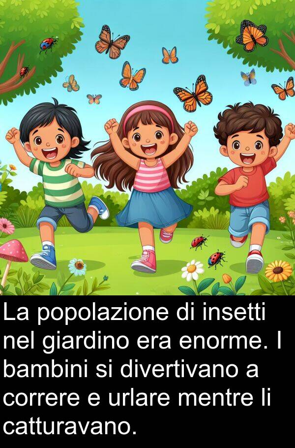 urlare: La popolazione di insetti nel giardino era enorme. I bambini si divertivano a correre e urlare mentre li catturavano.