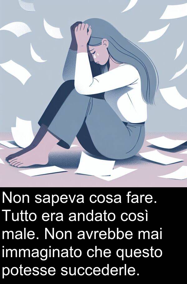 cosa: Non sapeva cosa fare. Tutto era andato così male. Non avrebbe mai immaginato che questo potesse succederle.