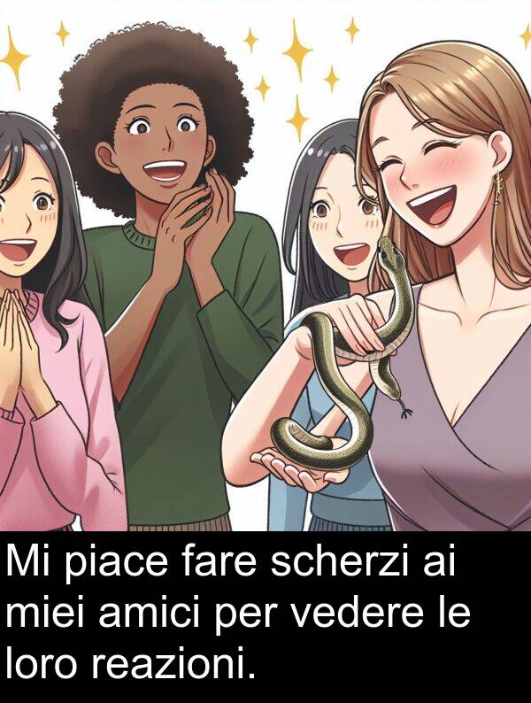 fare: Mi piace fare scherzi ai miei amici per vedere le loro reazioni.