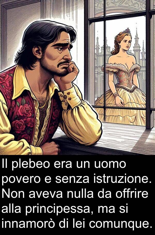 offrire: Il plebeo era un uomo povero e senza istruzione. Non aveva nulla da offrire alla principessa, ma si innamorò di lei comunque.