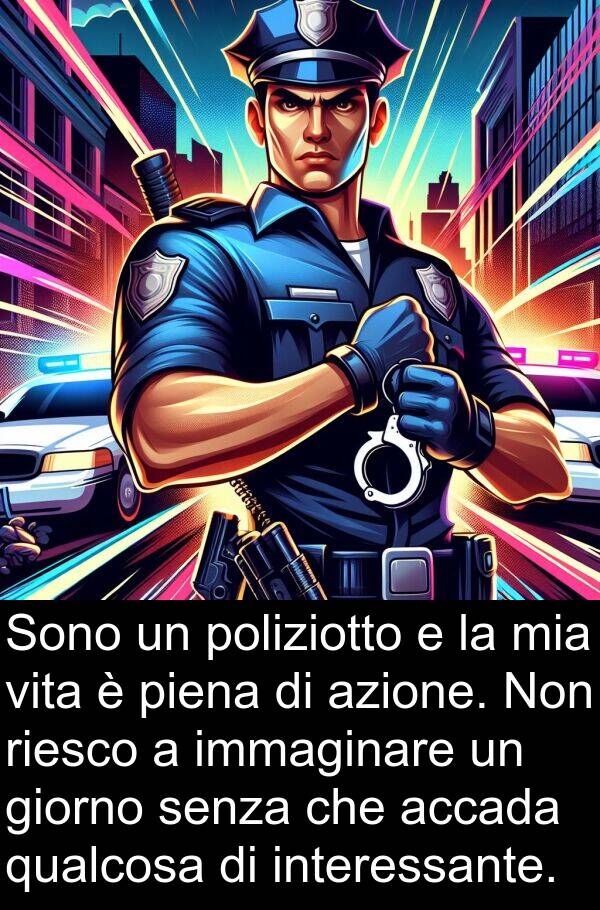 accada: Sono un poliziotto e la mia vita è piena di azione. Non riesco a immaginare un giorno senza che accada qualcosa di interessante.