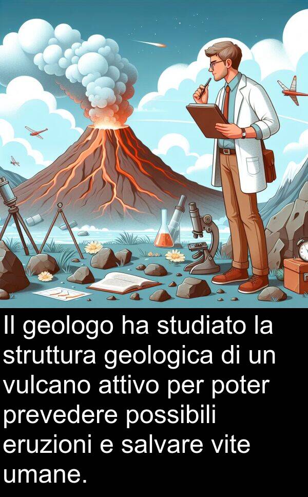 geologica: Il geologo ha studiato la struttura geologica di un vulcano attivo per poter prevedere possibili eruzioni e salvare vite umane.