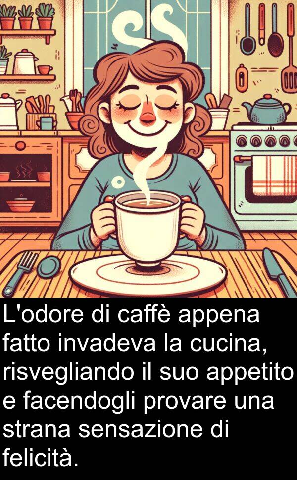 facendogli: L'odore di caffè appena fatto invadeva la cucina, risvegliando il suo appetito e facendogli provare una strana sensazione di felicità.