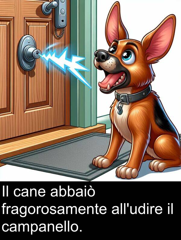 cane: Il cane abbaiò fragorosamente all'udire il campanello.