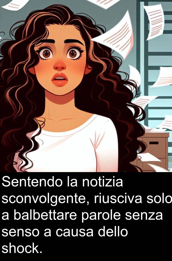 balbettare: Sentendo la notizia sconvolgente, riusciva solo a balbettare parole senza senso a causa dello shock.