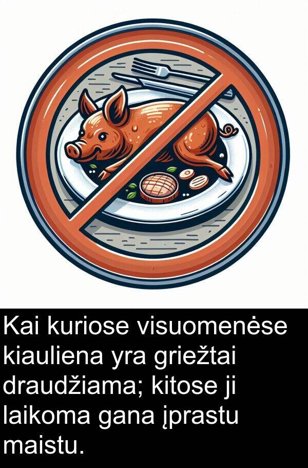maistu: Kai kuriose visuomenėse kiauliena yra griežtai draudžiama; kitose ji laikoma gana įprastu maistu.