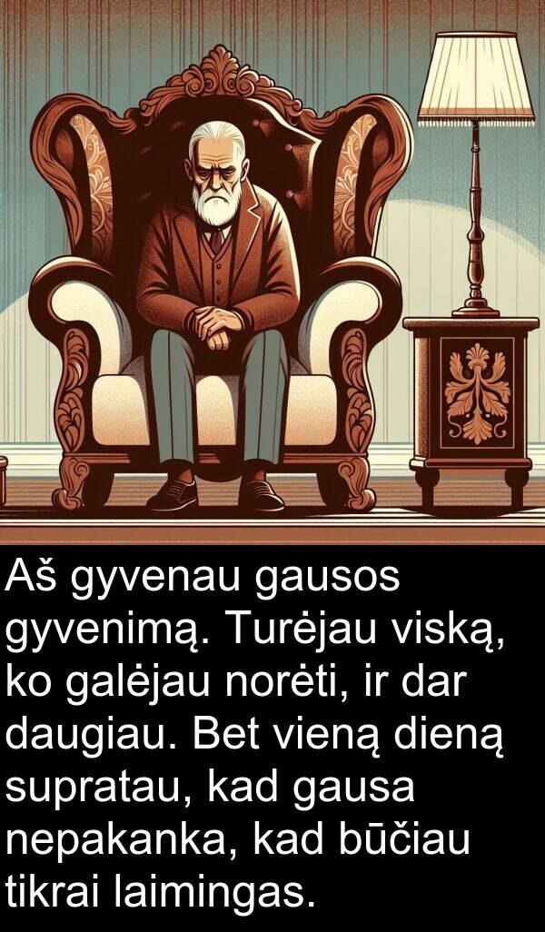 dar: Aš gyvenau gausos gyvenimą. Turėjau viską, ko galėjau norėti, ir dar daugiau. Bet vieną dieną supratau, kad gausa nepakanka, kad būčiau tikrai laimingas.