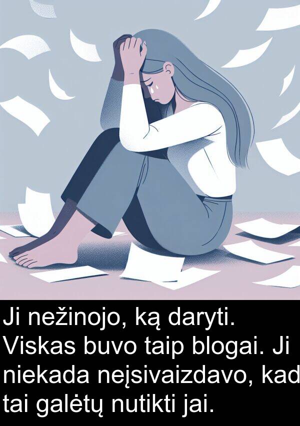 daryti: Ji nežinojo, ką daryti. Viskas buvo taip blogai. Ji niekada neįsivaizdavo, kad tai galėtų nutikti jai.