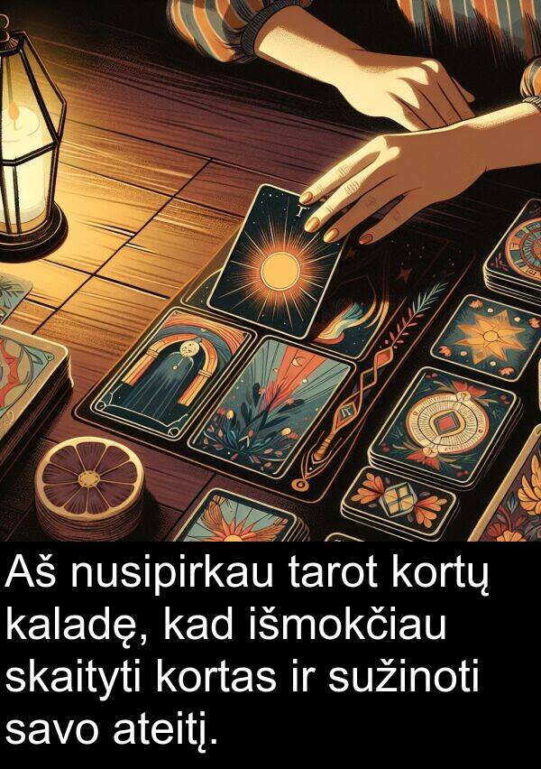 kaladę: Aš nusipirkau tarot kortų kaladę, kad išmokčiau skaityti kortas ir sužinoti savo ateitį.
