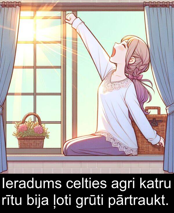 agri: Ieradums celties agri katru rītu bija ļoti grūti pārtraukt.