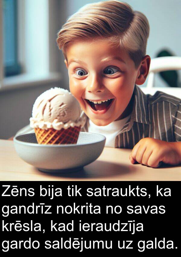 gandrīz: Zēns bija tik satraukts, ka gandrīz nokrita no savas krēsla, kad ieraudzīja gardo saldējumu uz galda.