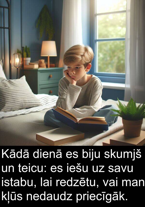 skumjš: Kādā dienā es biju skumjš un teicu: es iešu uz savu istabu, lai redzētu, vai man kļūs nedaudz priecīgāk.