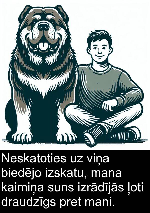 suns: Neskatoties uz viņa biedējo izskatu, mana kaimiņa suns izrādījās ļoti draudzīgs pret mani.