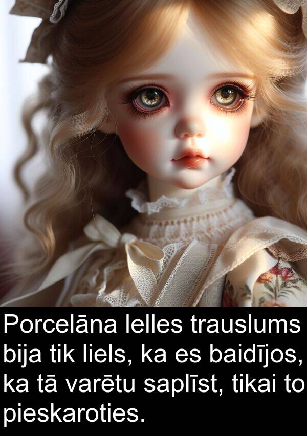 saplīst: Porcelāna lelles trauslums bija tik liels, ka es baidījos, ka tā varētu saplīst, tikai to pieskaroties.
