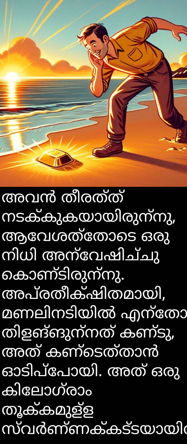 തീരത്ത്: അവൻ തീരത്ത് നടക്കുകയായിരുന്നു, ആവേശത്തോടെ ഒരു നിധി അന്വേഷിച്ചു കൊണ്ടിരുന്നു. അപ്രതീക്ഷിതമായി, മണലിനടിയിൽ എന്തോ തിളങ്ങുന്നത് കണ്ടു, അത് കണ്ടെത്താൻ ഓടിപ്പോയി. അത് ഒരു കിലോഗ്രാം തൂക്കമുള്ള സ്വർണ്ണക്കട്ടയായിരുന്നു.