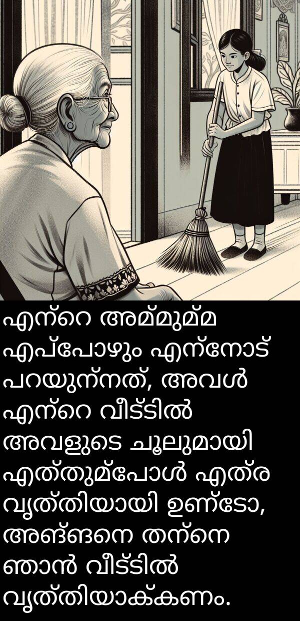 അമ്മുമ്മ: എന്റെ അമ്മുമ്മ എപ്പോഴും എന്നോട് പറയുന്നത്, അവൾ എന്റെ വീട്ടിൽ അവളുടെ ചൂലുമായി എത്തുമ്പോൾ എത്ര വൃത്തിയായി ഉണ്ടോ, അങ്ങനെ തന്നെ ഞാൻ വീട്ടിൽ വൃത്തിയാക്കണം.