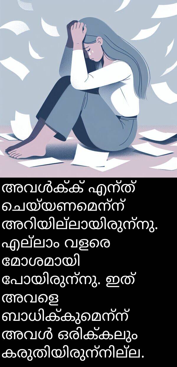 ചെയ്യണമെന്ന്: അവൾക്ക് എന്ത് ചെയ്യണമെന്ന് അറിയില്ലായിരുന്നു. എല്ലാം വളരെ മോശമായി പോയിരുന്നു. ഇത് അവളെ ബാധിക്കുമെന്ന് അവൾ ഒരിക്കലും കരുതിയിരുന്നില്ല.