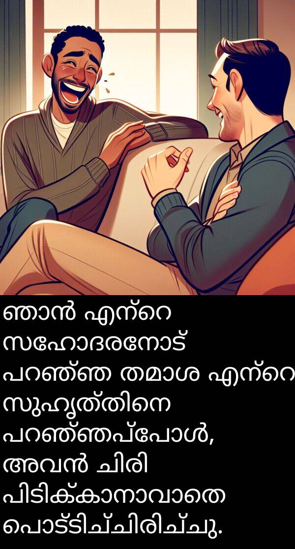 സഹോദരനോട്: ഞാൻ എന്റെ സഹോദരനോട് പറഞ്ഞ തമാശ എന്റെ സുഹൃത്തിനെ പറഞ്ഞപ്പോൾ, അവൻ ചിരി പിടിക്കാനാവാതെ പൊട്ടിച്ചിരിച്ചു.