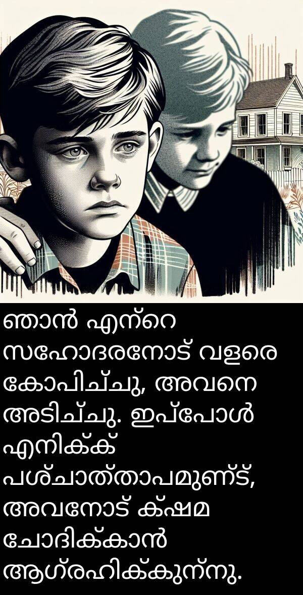 സഹോദരനോട്: ഞാൻ എന്റെ സഹോദരനോട് വളരെ കോപിച്ചു, അവനെ അടിച്ചു. ഇപ്പോൾ എനിക്ക് പശ്ചാത്താപമുണ്ട്, അവനോട് ക്ഷമ ചോദിക്കാൻ ആഗ്രഹിക്കുന്നു.