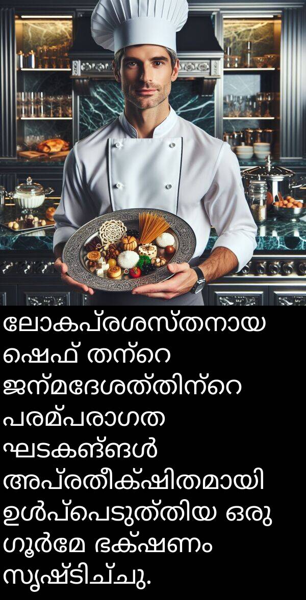 ഷെഫ്: ലോകപ്രശസ്തനായ ഷെഫ് തന്റെ ജന്മദേശത്തിന്റെ പരമ്പരാഗത ഘടകങ്ങൾ അപ്രതീക്ഷിതമായി ഉൾപ്പെടുത്തിയ ഒരു ഗൂർമേ ഭക്ഷണം സൃഷ്ടിച്ചു.