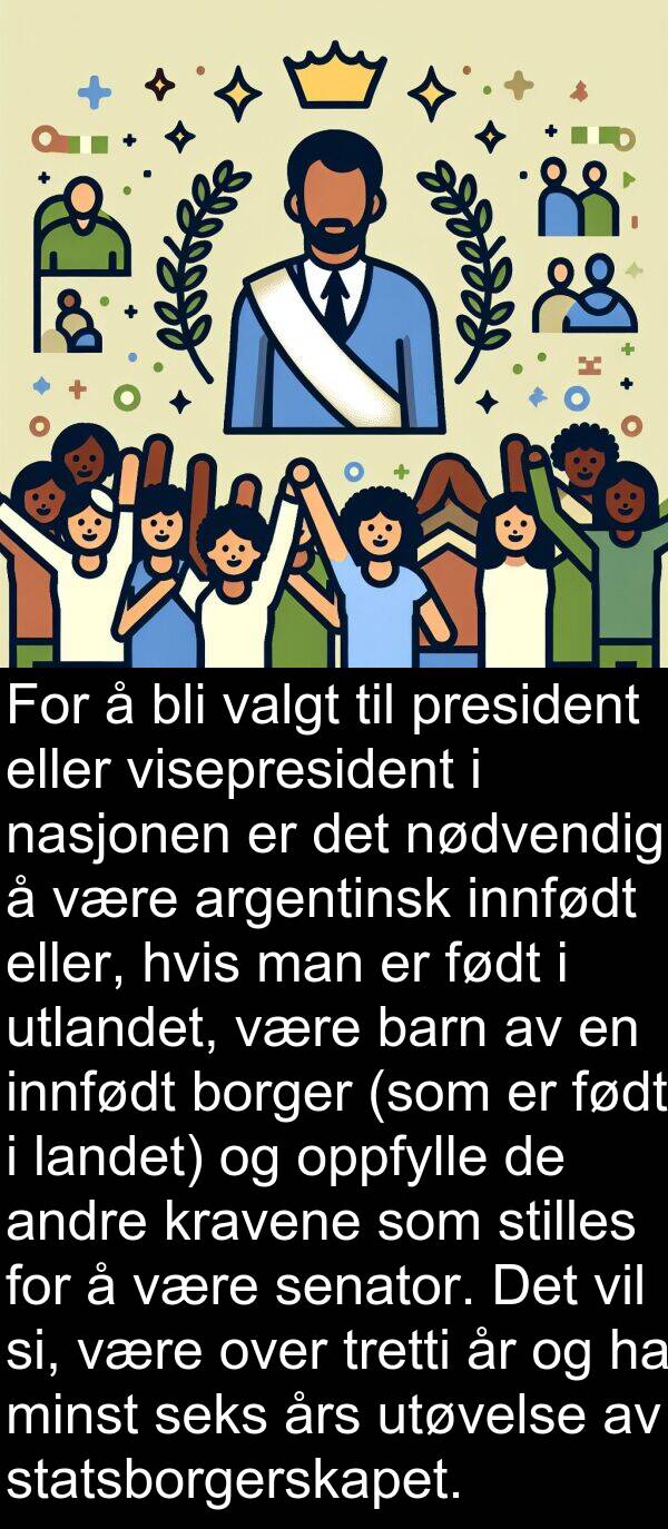 oppfylle: For å bli valgt til president eller visepresident i nasjonen er det nødvendig å være argentinsk innfødt eller, hvis man er født i utlandet, være barn av en innfødt borger (som er født i landet) og oppfylle de andre kravene som stilles for å være senator. Det vil si, være over tretti år og ha minst seks års utøvelse av statsborgerskapet.