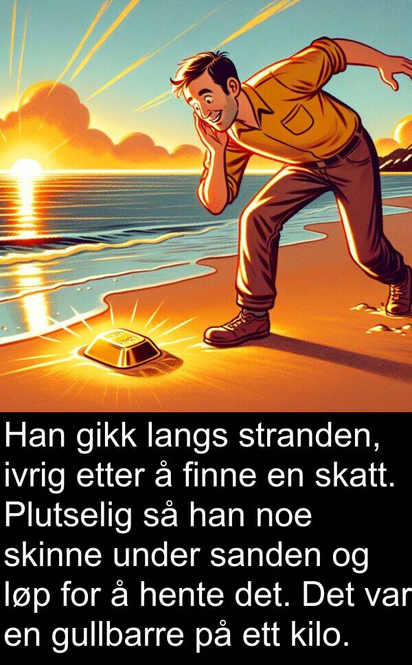 finne: Han gikk langs stranden, ivrig etter å finne en skatt. Plutselig så han noe skinne under sanden og løp for å hente det. Det var en gullbarre på ett kilo.