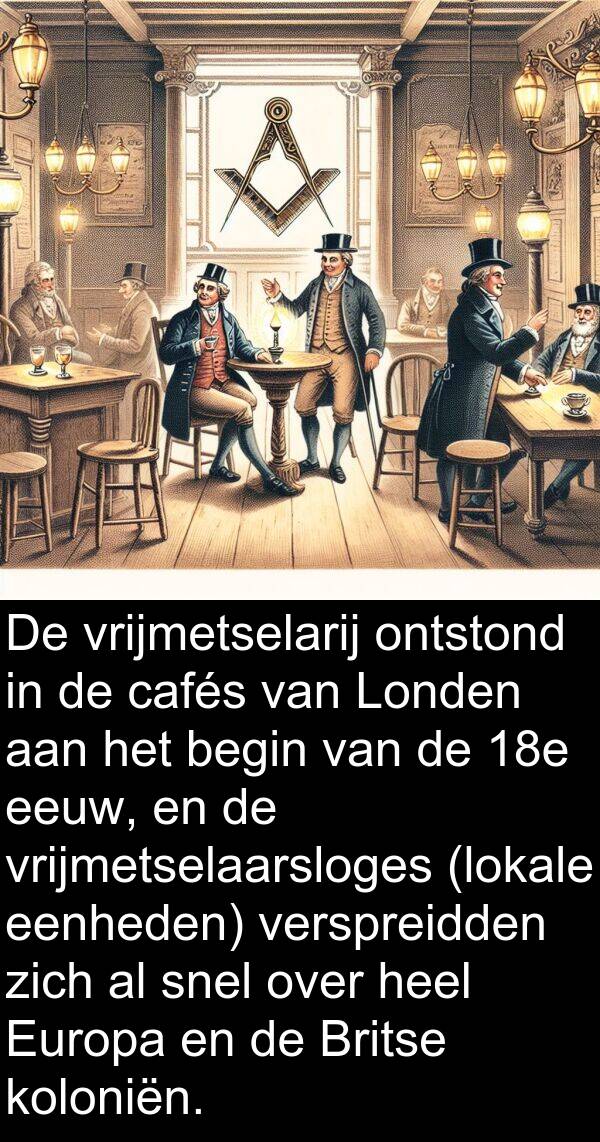 snel: De vrijmetselarij ontstond in de cafés van Londen aan het begin van de 18e eeuw, en de vrijmetselaarsloges (lokale eenheden) verspreidden zich al snel over heel Europa en de Britse koloniën.