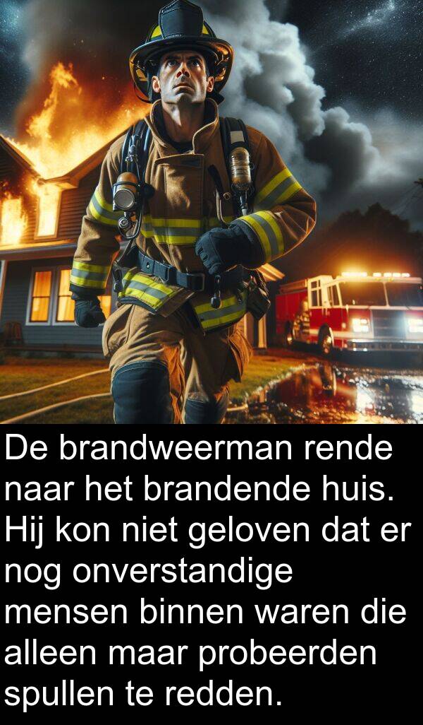 geloven: De brandweerman rende naar het brandende huis. Hij kon niet geloven dat er nog onverstandige mensen binnen waren die alleen maar probeerden spullen te redden.